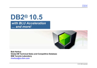 © 2014 IBM Corporation
with BLU Acceleration
… and more!
DB2® 10.5
Bob Harbus
Global IM Technical Sales and Competitive Database
IBM Toronto Laboratory
rharbus@ca.ibm.com
 