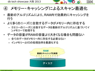© 2013 IBM Corporation
db tech showcase 大阪 2013
19
④ メモリー・キャッシングによるスキャン最適化
• 最新のアルゴリズムにより、RAM内で効果的にキャッシングを
行う
• より多くのニーズに合致するデータがメモリー内に存在する
– クエリーのニーズに合致するデータを最新のアルゴリズムに基づいてイ
ンメモリーで処理する
• データの容量がRAMの容量より大きくなる場合も問題ない
– 全てのデータがメモリー内に存在する必要はない
– インメモリーとI/Oの処理効率を最適化する
RAM
ディスク
最適なキャッシングを実現
 
