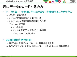 © 2013 IBM Corporation
db tech showcase 大阪 2013
25
表にデータをロードするのみ
• データをロードすれば、すぐにクエリーを開始することができる
– インデックスが不要
– REORGが不要（自動的に実行される）
– RUNSTATSが不要（自動的に実行される）
– チューニング不要
• MDCの検討
• MQTやマテリアライズド・ビューの検討
• パーティショニングの検討
• DB2の機能を活用可能
– 同じSQL、言語インターフェース、管理機能を活用
– DB2のプロセス、モデル、ストレージ、ユーティリティーを再利用可能
 