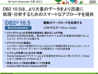 © 2013 IBM Corporation
db tech showcase 大阪 2013
35
複数のワークロードを処理する
ソフトウエア・ソリューションBLU Acceleration
DB2® 10.5
 トランザクションの可用性を恒常的に高めることが可能
99.999%の可用性を達成し、最大数千キロメートル内で災害復旧を実現すること
によって、ダウンタイムを最小化
 アナリティクスの高速化
インメモリーのみで処理を行うことによるコストや制限を発生させることなく、インメ
モリーのハイブリッド・データベースの処理スピードを25倍改善
 システムの取得コストを大きく削減
Oracle Databaseアプリケーションとの互換性を99%以上に保ったうえで、Oracle
に比べて取得コストが3分の1以下
 将来にわたって有効な情報インフラを実現
NoSQLとIBM Mobile Databaseを活用
DB2 10.5は、より大量のデータをより迅速に
処理・分析するためのスマートなアプローチを提供
 