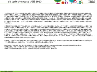 © 2013 IBM Corporation
db tech showcase 大阪 2013
36
ワークショップ、セッション、および資料は、IBMまたはセッション発表者によって準備され、それぞれ独自の見解を反映したものです。それらは情報提供の目
的のみで提供されており、いかなる参加者に対しても法律的またはその他の指導や助言を意図したものではなく、またそのような結果を生むものでもありませ
ん。本講演資料に含まれている情報については、完全性と正確性を期するよう努力しましたが、「現状のまま」提供され、明示または暗示にかかわらずいかな
る保証も伴わないものとします。本講演資料またはその他の資料の使用によって、あるいはその他の関連によって、いかなる損害が生じた場合も、IBMは責
任を負わないものとします。 本講演資料に含まれている内容は、IBMまたはそのサプライヤーやライセンス交付者からいかなる保証または表明を引きだすこ
とを意図したものでも、IBMソフトウェアの使用を規定する適用ライセンス契約の条項を変更することを意図したものでもなく、またそのような結果を生むもので
もありません。
本講演資料でIBM製品、プログラム、またはサービスに言及していても、IBMが営業活動を行っているすべての国でそれらが使用可能であることを暗示するも
のではありません。本講演資料で言及している製品リリース日付や製品機能は、市場機会またはその他の要因に基づいてIBM独自の決定権をもっていつで
も変更できるものとし、いかなる方法においても将来の製品または機能が使用可能になると確約することを意図したものではありません。本講演資料に含ま
れている内容は、参加者が開始する活動によって特定の販売、売上高の向上、またはその他の結果が生じると述べる、または暗示することを意図したもので
も、またそのような結果を生むものでもありません。 パフォーマンスは、管理された環境において標準的なIBMベンチマークを使用した測定と予測に基づいて
います。ユーザーが経験する実際のスループットやパフォーマンスは、ユーザーのジョブ・ストリームにおけるマルチプログラミングの量、入出力構成、ストレー
ジ構成、および処理されるワークロードなどの考慮事項を含む、数多くの要因に応じて変化します。したがって、個々のユーザーがここで述べられているものと
同様の結果を得られると確約するものではありません。
記述されているすべてのお客様事例は、それらのお客様がどのようにIBM製品を使用したか、またそれらのお客様が達成した結果の実例として示されたもの
です。実際の環境コストおよびパフォーマンス特性は、お客様ごとに異なる場合があります。
IBM、IBM ロゴ、ibm.com、DB2、およびPureDataは、世界の多くの国で登録されたInternational Business Machines Corporationの商標です。
他の製品名およびサービス名等は、それぞれIBMまたは各社の商標である場合があります。
現時点での IBM の商標リストについては、www.ibm.com/legal/copytrade.shtmlをご覧ください。
 
