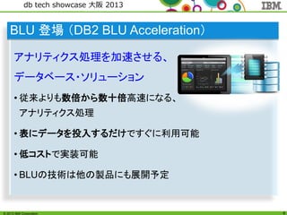 © 2013 IBM Corporation
db tech showcase 大阪 2013
6
BLU 登場 （DB2 BLU Acceleration）
アナリティクス処理を加速させる、
データベース・ソリューション
• 従来よりも数倍から数十倍高速になる、
アナリティクス処理
• 表にデータを投入するだけですぐに利用可能
• 低コストで実装可能
• BLUの技術は他の製品にも展開予定
 