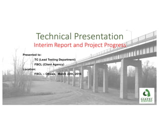 Technical	Presentation
Interim	Report	and	Project	Progress
Presented to:
TC (Lead Testing Department)
FBCL (Client Agency)
Location:
FBCL – Ottawa, March 22th, 2016
 
