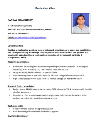 Curriculum Vitae
PANKAJ CHAUDHARY
B. Tech Electronics Engineering
HARCOURT BUTLER TECHNOLOGICAL INSTITUTE,KANPUR
Mob no: - 091+8004664578
E-mailpankajchaudhary271190@gmail.com
Career Objective
Seeking a challenging position in your esteemed organization to prove my capabilities
and to implement my knowledge in an expedient environment that can provide me
umpteenth opportunities & continual up-gradation of my research aptitude &
interpersonal skills.
Academic Qualifications
Bachelor of technology in Electronics engineering fromHarcourtButler Technological
Institute(UPTU) Kanpur (U.P.) India in year 2015 with 59.00%
Study for IITJEE, AIEEEand UPTU in year 08-2009
Intermediate passed in year 2007fromBN S D Inter college UP Board with 65.8%
High Schoolpassed in year 2005 from S G M Inter college UP Board with 62.5%
Academic Project undertaken
ProjectName :FPGA implementation using IDMA schemeon Xilink software with the help
of other 4 members
Description : This projectis exercised through a personalcomputer based and it also
enabled me to learn to useXilink softwareto code
Technical skills
Good command over all the operating system
Basic knowledgeof Embedded and Robotics system
Key Skills &Proficiency
 