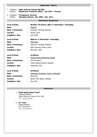 Employment History
1. Company: Alpha Advisory System Sdn Bhd
Position: RadioActive Protection Officer, July 2014 ~ Present
2. Company: E Computech Services
Position: Managing Director, Dec 2009 ~ Nov 2013
Educational Background
Level of Study : Bachelor Of Science (BSc) in Information Technology
Major : Graphics
Name of Institution : Universiti Teknologi Malaysia
Location : Skudai, Johor
Completion Date : June 2008
Level of Study : Diploma in Information Technology
Major : Multimedia
Name of Institution : Universiti Teknologi Malaysia
Location : Jalan Semarak, Kuala Lumpur
Completion Date : December 2004
Level of Study : Certificate
Major : Process Piping Engineering Design
Name of Institution : CGT Petroleum
Location : Taman Kajang Sentral, Selangor
Completion Date : September 2014
Level of Study : Certificate
Major : Radioactive Protection (Level 3 Industrial)
Name of Institution : Bangi Ray
Location : Bandar Baru Bangi, Selangor
Completion Date : May 2014
References
1. Mohd Syafiq Mohd Yusoff
Technical Director
Alpha Advisory System Sdn. Bhd.
Tel: +60162217602
2. En. Yusry
Project Director
CGT Petroleum
Tel: +60132352777
 