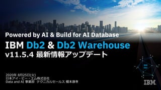 2020年 8⽉25⽇(⽕)
⽇本アイ・ビー・エム株式会社
Data and AI 事業部 テクニカルセールス 榎本康孝
Powered by AI & Build for AI Database
IBM Db2 & Db2 Warehouse
v11.5.4 最新情報アップデート
IBM
Db2
 