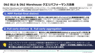 © 2020 IBM Corporation15
オプティマイザーは、クエリ構造を踏まえて、表スキャン時にMPP DBパーティションごとに重複排除対象列データを
先に重複排除した上で残りのクエリ処理を⾏います。これにより、クエリ途中の結合処理やソートが発⽣時、不要なデ
ータの再配置(再分散)において、重複データが排除され、分散時のデータ転送量の削減、結合中間結果のメモリ使⽤量
の削減により、よりインメモリ処理を⾏えるよう、パフォーマンス改善を⾏います。
Db2/Db2 Warehouseにおける列表を利⽤したクエリパフォーマンス改善は更新処理以外に、参照系処理で様々なパフォーマ
ンス向上が図られています。今回はDb2 v11.5.4で追加されたパフォーマンス改善概要を簡単に紹介します。
1. MPP Partial-final distinct
2. Full early distinct & Full early aggregation
オプティマイザーは、クエリ構造を踏まえて、表スキャン時に重複排除対象列(distinct or group by)データを先に重
複排除した上で残りのクエリ処理を⾏います。これにより、クエリ途中の結合処理、データ再分散処理、ソート処理の
中で最終的に重複されるデータが排除されます。結合時データのメモリ使⽤量や再分散発⽣時のデータ転送量が⼤幅に
削減され、⼤幅なパフォーマンス改善を⾒込めます。
クエリオプテイマイザーはクエリ初期段階で重複排除を⾏うプランと通常のプランを何パターンか
作成してプランコストを⽐較検討した上で、選択を⾏います。重複データの有無と複雑なクエリでは、
数⼗倍以上⾼速化されるケースもあります。(クエリに⼤きく依存)
Db2 BLU & Db2 Warehouse クエリパフォーマンス改善v11.
Db2 11.5.4 (Nebula) Enterprise Readiness 動画: https://www.youtube.com/watch?v=Rd7R_6Sa33w 資料 : https://ibm.ent.box.com/s/r830bu7rmjo3f39vec8ngvluado4vwui
 