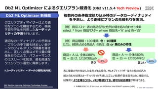 © 2020 IBM Corporation16
v11.
クエリオプティマイザーはより適
切なプランを構成するため、機械
学習モデルを利⽤したカーディナ
リティの予測を⾏います。
適切なカーディナリティの予測は
、プランの中で最も好ましい表デ
ータのフィルタリング順番を導き
出し、正しく必要なメモリ量の確
保を⾏うことで、パフォーマンス
のミスリードを防ぎ、最も⾼速な
クエリプラン選定に貢献します。
Db2 ML Optimizer によるクエリプラン最適化 (Db2 v11.5.4 Tech Preview)
Db2 Machine Learning Optimizer Technology Preview
https://www.ibm.com/support/pages/db2-machine-learning-optimizer-technology-preview
※カーディナリティ = データの種類(絶対値)
( ML Optimizer 利⽤前プラン)
( ML Optimizer 利⽤後プラン )
※ 本機能はDb2 11.5 for Linux on AMD64 or Intel EM64T systems (x64)
（例）商品マスター表の商品名列と⾊列の値を組み合わせて検索
select * from 商品マスター where 商品名='A' and ⾊='⽩'
（例）商品種類︓100種類、⾊︓10種類
ただし、8割を占める商品A の⾊は、⽩ or ⿊のみの特性
商品= A は、全体の80%
⾊ = ⽩ は、1/10の絞込み
商品= A ⇒ 全体の80%
⾊ = ⽩ ⇒ そのうちの半分
8% 40%
表に複数の列を指定した条件がある場合、MLオプティマイザーはその表の絞込み
組み合わせ結果とカーディナリティを考慮した正しい結果件数を返すために機能する。
結果的により正確なコスト、メモリ⾒積ができ、適切な結合順序が期待できる。
複数列の条件指定絞り込み時のデータカーディナリティ
を予測し、より正確にプランの⾒積もりを実現。
正しい誤り
Db2 ML Optimizer 新機能
 