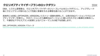 © 2020 IBM Corporation17
v11.クエリオプティマイザープランのロックダウン
( ML Optimizer 利⽤前プラン)
( ML Optimizer 利⽤後プラン )
DBA、システム管理者は、クエリオプティマイザーのリリースレベルをロックダウンし、アップグレード
後にクエリプランが変わることで性能に影響を与える事態を避けることができます。
具体的にはDB2_OPTIMIZER_VERSIONレジストリー変数を使⽤して、以前のDb2バージョンでクエリオ
プティマイザーを実⾏し、そのバージョンから最新Db2バージョンに導⼊されたクエリ最適化を無効にし
て、不適切なアクセスプランの変更によるパフォーマンスの低下を回避します。
DB2_OPTIMIZER_VERSION パラメータ
https://www.ibm.com/support/knowledgecenter/SSEPGG_11.5.0/com.ibm.db2.luw.admin.regvars.doc/doc/r0005664.html#r0005664__Q_DB2_OPTIMIZER_VERSION
 