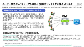 © 2020 IBM Corporation23
ユーザーログインパフォーマンス向上 (認証キャッシング) Db2 v11.5.3
お客様は、LDAP /その他の認証システムの過負荷を回避し、アプリケーションのパフォーマンスを向上させることができます。
同時ショートクエリ認証パフォーマンス向上
認証バックエンドのボトルネックによるパフォーマンス
への影響を軽減 同じ、同⼀認証IDを使⽤して繰り返し発
⽣する同時ショートクエリのパフォーマンスを⼤幅に向
上させます。
Db2でサポートされるすべてのパスワードプラグインに
適⽤されます キャッシュは、キャッシュされるユーザー
の最⼤数とキャッシュの期間(デフォルトは3分)に基づき
構成されます。
本機能は以下の2つのパラメータで設定されます。
authn_cache_users:キャッシュサイズを決定し、オンラインで構成できます。デフォルトでは0（ゼロ）なので、キャッシ
ュは無効になっています。最⼤10000のユーザーエントリをキャッシュできます。
authn_cache_duration:この値は、キャッシュエントリが有効で再利⽤できると⾒なされる分数を決定します。デフォルト
では3分に設定されており、10000分まで増やすことができます（⾮推奨）
Db2 v11.5.3 Authentication Cache
https://www.ibm.com/support/knowledgecenter/SSEPGG_11.5.0/com.ibm.db2.luw.admin.sec.doc/doc/c_auth_group_cache.html
MS AD
LDAP
Db2
キャッシュ
 