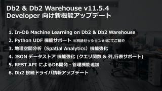 © 2020 IBM Corporation24
Db2 & Db2 Warehouse v11.5.4
Developer 向け新機能アップデート
1. In-DB Machine Learning on Db2 & Db2 Warehouse
2. Python UDF 機能サポート ※別途セッション#4にてご紹介
3. 地理空間分析（Spatial Analytics）機能強化
4. JSON データストア 機能強化 (クエリ関数 & 列,⾏表サポート)
5. REST API によるDB開発・管理機能追加
6. Db2 接続ドライバ情報アップデート
 