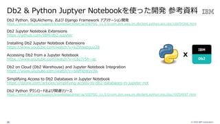 © 2020 IBM Corporation26
Db2 & Python Juptyer Notebookを使った開発 参考資料
Db2 Python、SQLAlchemy、および Django Framework アプリケーション開発
https://www.ibm.com/support/knowledgecenter/ja/SSEPGG_11.5.0/com.ibm.swg.im.dbclient.python.doc/doc/c0054366.html
Db2 Jupyter Notebook Extensions
https://github.com/IBM/db2-jupyter
Installing Db2 Jupyter Notebook Extensions
https://www.youtube.com/watch?v=kZWaapguu28
Accessing Db2 from a Jupyter Notebook
https://www.youtube.com/watch?v=G5z7r5h--qc
Db2 on Cloud (Db2 Warehouse) and Jupyter Notebook Integration
https://www.youtube.com/watch?v=bNfH0Wzx3is
Simplifying Access to Db2 Databases in Jupyter Notebook
https://dzone.com/articles/simplifying-access-to-db2-databases-in-jupyter-not
Db2 Python ダウンロードおよび関連リソース
https://www.ibm.com/support/knowledgecenter/ja/SSEPGG_11.5.0/com.ibm.swg.im.dbclient.python.doc/doc/r0054697.html
IBM
Db2
x
 