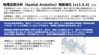 © 2020 IBM Corporation27
地理空間分析（Spatial Analytics）機能強化 (v11.5.4)
空間情報はデータベースがユーザーに対して現実世界の地理的特徴、場所に関する正確な情報提供を⾏いユ
ーザーが地理情報データを踏まえて、意思決定を⾏うことを⽀援するための機能です。例えば以下のような
情報が対象となります。
空間情報は、単独で、または従来のリレーショナル・データと組み合わせて、公共機関や企業がサービスを
提供するエリアの決定や、潜在的なマーケットの場所の特定などを⾏うために役⽴ちます。(以下参考例)
• ⾃治体の福祉管理者は、福祉サービスのエリア内に実際に居住している福祉援助の申請者と受給者を確認
できます。サービスを提供しているエリアの形状と、申請者と受給者の住所を分析します。
• 商業施設⽴地場所を検討確認に利⽤できます。例えば、候補となる都市において、⾃分たちの常連顧客
はどの地域に多く住んでいるのか? 犯罪発⽣率が低いのはどこか? 競合するレストランはどこにあるか?
従来の情報と地理空間データを活⽤することで、必要な情報を把握確認できるようになります。
視覚化ツールを使⽤すれば、クライアントの位置や、
レストラン候補地への主要な幹線道路の近さなど、
空間分析によって⽣成された情報をマップ上に
グラフィカルに表⽰できます。
 