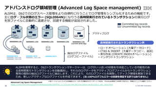 © 2020 IBM Corporation35
アドバンスドログ領域管理 (Advanced Log Space management)
ALSMは、Db2でのログスペース管理をより⾃律的に⾏うことでログ管理をシンプル化するための機能です。
主にログ・フル状態のエラー (SQL0964N)になりうる⻑時間実⾏されているトランザクションの実⾏ログ
を別ファイルに⾃動的に退避させ、回避する機能が追加されました。
Advanced Log Space Management
https://www.ibm.com/support/knowledgecenter/SSEPGG_11.5.0/com.ibm.db2.luw.admin.ha.doc/doc/c_adv_lsmg.html
ALSMを使⽤すると、Db2トランザクションマネージャーは、ログがいっぱいの状態を引き起こしている可能性のあ
る⻑時間実⾏トランザクションを⾃動識別し、それらのログデータをアクティブログファイルからトランザクション
専⽤の個別の抽出ログファイルに抽出します。これにより、元のログファイルを削除してディスク領域を解放できる
ため、新しいアクティブなログファイルを作成できます。(注:100%ログフルエラーの回避を保証する訳ではありません)
• ロードオペレーション (⼤量データロード)
• CTAS & INSERT (⼤量データコピー、追加)
• 索引作成 (CREATE INDEXオペレーション)
• インダウトトランザクション
S0000002.LOGS0000000.LOG S0000001.LOG S0000003.LOG S0000004.LOG
(current write log)
X0000000.META
X0000000_TID1.LOG
X0000000_TID2.LOG
X0000001.META
X0000001_TID1.LOG
X0000002.META
Committed log records
Uncommitted log records
抽出ログファイル
(ログコピーファイル)
⻑時間実⾏されるトランザクション例
アクティブログ
※現バージョンv11.5.4では本機能はミラー・ロギングが構成されたデータベース、HADR、 PureScale環境では利⽤できません。詳細はマニュアル確認ください。
 
