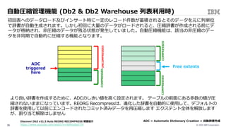 © 2020 IBM Corporation36
⾃動圧縮管理機能 (Db2 & Db2 Warehouse 列表利⽤時)
初回表へのデータロード及びインサート時に⼀定のレコード件数が蓄積されるとそのデータを元に列単位
で辞書が⾃動⽣成されます。しかし初回に⼤量のデータがロードされると、圧縮辞書が作成される前にデ
ータが格納され、⾮圧縮のデータが残る状態が発⽣していました。⾃動圧縮機能は、該当の⾮圧縮のデー
タを⾮同期で⾃動的に圧縮する機能となります。
より良い辞書を作成するために、ADCのしきい値を⾼く設定されます。 テーブルの前⾯にある多数の値が圧
縮されないままになっています。REORG Recompressは、進化した辞書を⾃動的に使⽤して、デフォルトの
辞書を使⽤して以前にエンコードされたコミット済みデータを再圧縮します エクステント全体を解放します
が、割り当て解除はしません
COMPRESSED
ADC
triggered
here
COMPRESSED
UNCOMPRESSED
COMPRESSED
Free extents
ADC = Automatic Dictionary Creation = ⾃動辞書作成Discover Db2 v11.5 Auto REORG RECOMPRESS 概要紹介
https://www.youtube.com/watch?v=J6Mnu0ssY7M
 