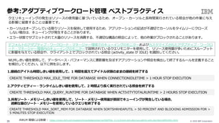 © 2020 IBM Corporation39
参考:アダプティブワークロード管理 ベストプラクティス
クエリキューイングの発⽣はリソースの使⽤量に基づいているため、オープン・カーソルと⻑時間実⾏されている照会が他の作業に与え
る影響に留意することは重要です。
• カーソルはオープンしている限りリソースを保持して使⽤するため、アプリケーションの記述が不適切でカーソルをタイムリーにクローズ
しない場合は、キューイングが発⽣することがあります。
• エラー状態でサブミットされて⼤量のリソースを消費する、不適切な構造の照会によって、他の作業がブロックされることがあります。
デフォルトのアダプティブ・ワークロード・マネージャー環境でのキューイングのモニターおよびカスタマイズされたアダプティブ・ワークロ
ード・マネージャー環境内のキューイングのモニターで説明されているクエリモニターを使⽤して、リソース使⽤量が多いためにスループット
に影響を与えている照会や、クライアント上でブロックされている照会 (activity_state が IDLE) を識別してください。
WLMしきい値を使⽤して、データベース・パフォーマンスに悪影響を及ぼすアプリケーションや照会を検出して終了するルールを定義すること
を検討してください。以下に例を⽰します。
1.接続のアイドル時間しきい値を使⽤して、1 時間を超えてアイドル状態のままの接続を終了する
CREATE THRESHOLD MAX_IDLE_TIME FOR DATABASE WHEN CONNECTIONIDLETIME > 1 HOUR STOP EXECUTION
2.アクティビティー・ランタイムしきい値を使⽤して、2 時間より⻑く実⾏されている照会を終了する
CREATE THRESHOLD MAX_QUERY_RUNTIME FOR DATABASE WHEN ACTIVITYTOTALRUNTIME > 2 HOURS STOP EXECUTION
3.共有ソート・メモリーしきい値を使⽤して、ソート・メモリー使⽤量が原因でキューイングが発⽣している場合、
過剰な量のソート・メモリーを使⽤しているクエリを終了する
CREATE THRESHOLD MAX_SORT_MEM FOR DATABASE WHEN SORTSHRHEAPUTIL > 50 PERCENT AND BLOCKING ADMISSION FOR >
5 MINUTES STOP EXECUTION
AWLM 閾値による制御 : https://www.ibm.com/support/knowledgecenter/ja/SSEPGG_11.5.0/com.ibm.db2.luw.admin.wlm.doc/doc/c0053451.html
 