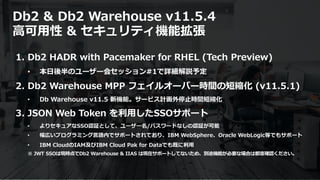 © 2020 IBM Corporation40
Db2 & Db2 Warehouse v11.5.4
⾼可⽤性 & セキュリティ機能拡張
1. Db2 HADR with Pacemaker for RHEL (Tech Preview)
• 本⽇後半のユーザー会セッション#1で詳細解説予定
2. Db2 Warehouse MPP フェイルオーバー時間の短縮化 (v11.5.1)
• Db Warehouse v11.5 新機能。サービス計画外停⽌時間短縮化
3. JSON Web Token を利⽤したSSOサポート
• よりセキュアなSSO認証として、ユーザー名/パスワードなしの認証が可能
• 幅広いプログラミング⾔語内でサポートされており、IBM WebSphere、Oracle WebLogic等でもサポート
• IBM CloudのIAM及びIBM Cloud Pak for Dataでも既に利⽤
※ JWT SSOは現時点でDb2 Warehouse & IIAS は現在サポートしてないため、別途機能が必要な場合は都度確認ください。
 