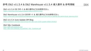 © 2020 IBM Corporation43
参考:Db2 v11.5.4 & Db2 Warehouse v11.5.4 導⼊要件 & 参考情報
Db2 v11.5.4 OS サポート & 導⼊要件はこちらを参照ください。
https://www.ibm.com/support/pages/node/612045#1154A
Db2 Warehouse v11.5.4 OSサポート ＆ 導⼊要件はこちらを参照ください。
https://www.ibm.com/support/knowledgecenter/SSCJDQ/com.ibm.swg.im.dashdb.doc/admin/local_planning.html
Db2 v11.5.4 June Update OM Blog
https://medium.com/ibm-dcpe-group/ibm-db2-june-2020-update-b58d115c5623
Db2 SQL Cookbook
http://db2-sql-cookbook.org/
http://db2-sql-cookbook.org/pdf/Db2_SQL_Cookbook.pdf
 