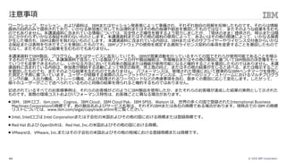 © 2020 IBM Corporation44
ワークショップ、セッション、および資料は、IBMまたはセッション発表者によって準備され、それぞれ独⾃の⾒解を反映したものです。それらは情報
提供の⽬的のみで提供されており、いかなる参加者に対しても法律的またはその他の指導や助⾔を意図したものではなく、またそのような結果を⽣むも
のでもありません。本講演資料に含まれている情報については、完全性と正確性を期するよう努⼒しましたが、「現状のまま」提供され、明⽰または暗
⽰にかかわらずいかなる保証も伴わないものとします。本講演資料またはその他の資料の使⽤によって、あるいはその他の関連によって、いかなる損害
が⽣じた場合も、IBMは責任を負わないものとします。 本講演資料に含まれている内容は、IBMまたはそのサプライヤーやライセンス交付者からいかな
る保証または表明を引きだすことを意図したものでも、IBMソフトウェアの使⽤を規定する適⽤ライセンス契約の条項を変更することを意図したもので
もなく、またそのような結果を⽣むものでもありません。
本講演資料でIBM製品、プログラム、またはサービスに⾔及していても、IBMが営業活動を⾏っているすべての国でそれらが使⽤可能であることを暗⽰
するものではありません。本講演資料で⾔及している製品リリース⽇付や製品機能は、市場機会またはその他の要因に基づいてIBM独⾃の決定権をもっ
ていつでも変更できるものとし、いかなる⽅法においても将来の製品または機能が使⽤可能になると確約することを意図したものではありません。本講
演資料に含まれている内容は、参加者が開始する活動によって特定の販売、売上⾼の向上、またはその他の結果が⽣じると述べる、または暗⽰すること
を意図したものでも、またそのような結果を⽣むものでもありません。 パフォーマンスは、管理された環境において標準的なIBMベンチマークを使⽤し
た測定と予測に基づいています。ユーザーが経験する実際のスループットやパフォーマンスは、ユーザーのジョブ・ストリームにおけるマルチプログラ
ミングの量、⼊出⼒構成、ストレージ構成、および処理されるワークロードなどの考慮事項を含む、数多くの要因に応じて変化します。したがって、
個々のユーザーがここで述べられているものと同様の結果を得られると確約するものではありません。
記述されているすべてのお客様事例は、それらのお客様がどのようにIBM製品を使⽤したか、またそれらのお客様が達成した結果の実例として⽰された
ものです。実際の環境コストおよびパフォーマンス特性は、お客様ごとに異なる場合があります。
■ IBM、IBM ロゴ、ibm.com、 Cognos、IBM Cloud、IBM Cloud Pak、IBM SPSS、Watson は、 世界の多くの国で登録されたInternational Business
Machines Corporationの商標です。他の製品名およびサービス名等は、それぞれIBMまたは各社の商標である場合があります。現時点での IBM の商標
リストについては、www.ibm.com/legal/copytrade.shtmlをご覧ください。
■ Intel, Intelロゴは Intel Corporationまたは⼦会社の⽶国およびその他の国における商標または登録商標です。
■ Red Hat および OpenShiftは、Red Hat, Inc.の⽶国およびその他の国における商標。
■ VMwareは、VMware, Inc.またはその⼦会社の⽶国およびその他の地域における登録商標または商標です。
注意事項
 