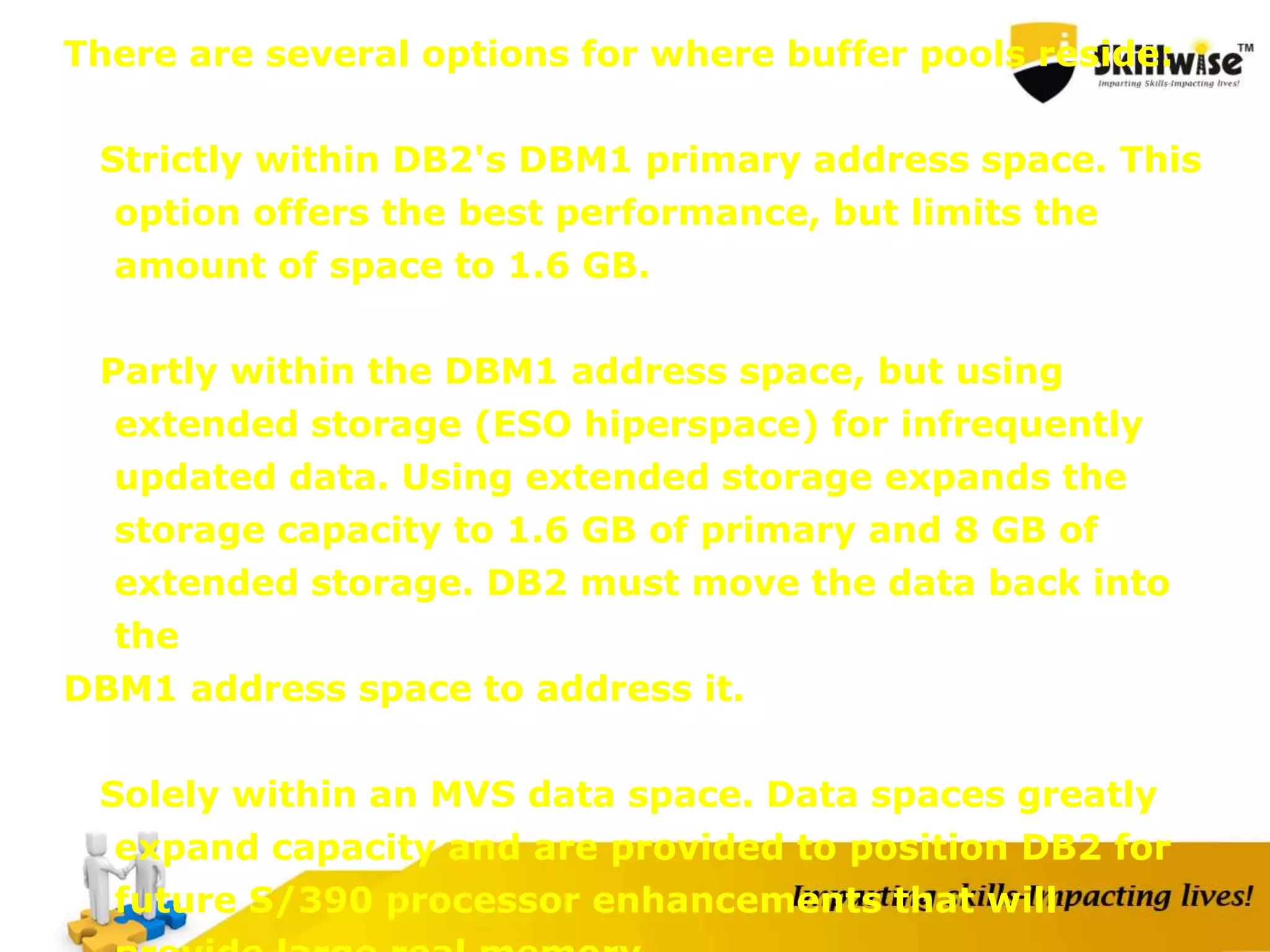There are several options for where buffer pools reside:
Strictly within DB2's DBM1 primary address space. This
option offers the best performance, but limits the
amount of space to 1.6 GB.
Partly within the DBM1 address space, but using
extended storage (ESO hiperspace) for infrequently
updated data. Using extended storage expands the
storage capacity to 1.6 GB of primary and 8 GB of
extended storage. DB2 must move the data back into
the
DBM1 address space to address it.
Solely within an MVS data space. Data spaces greatly
expand capacity and are provided to position DB2 for
future S/390 processor enhancements that will
 