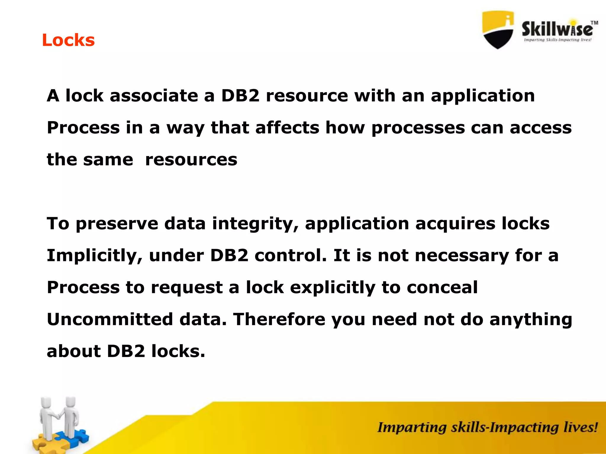 Locks
A lock associate a DB2 resource with an application
Process in a way that affects how processes can access
the same resources
To preserve data integrity, application acquires locks
Implicitly, under DB2 control. It is not necessary for a
Process to request a lock explicitly to conceal
Uncommitted data. Therefore you need not do anything
about DB2 locks.
 