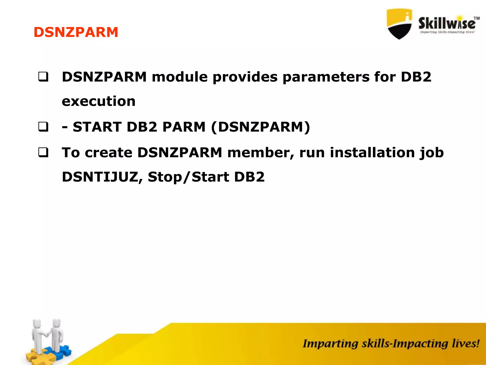 DSNZPARM
 DSNZPARM module provides parameters for DB2
execution
 - START DB2 PARM (DSNZPARM)
 To create DSNZPARM member, run installation job
DSNTIJUZ, Stop/Start DB2
 