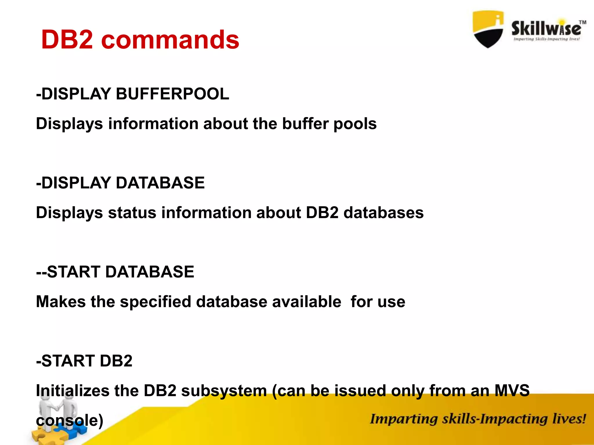 -DISPLAY BUFFERPOOL
Displays information about the buffer pools
-DISPLAY DATABASE
Displays status information about DB2 databases
--START DATABASE
Makes the specified database available for use
-START DB2
Initializes the DB2 subsystem (can be issued only from an MVS
console)
DB2 commands
 