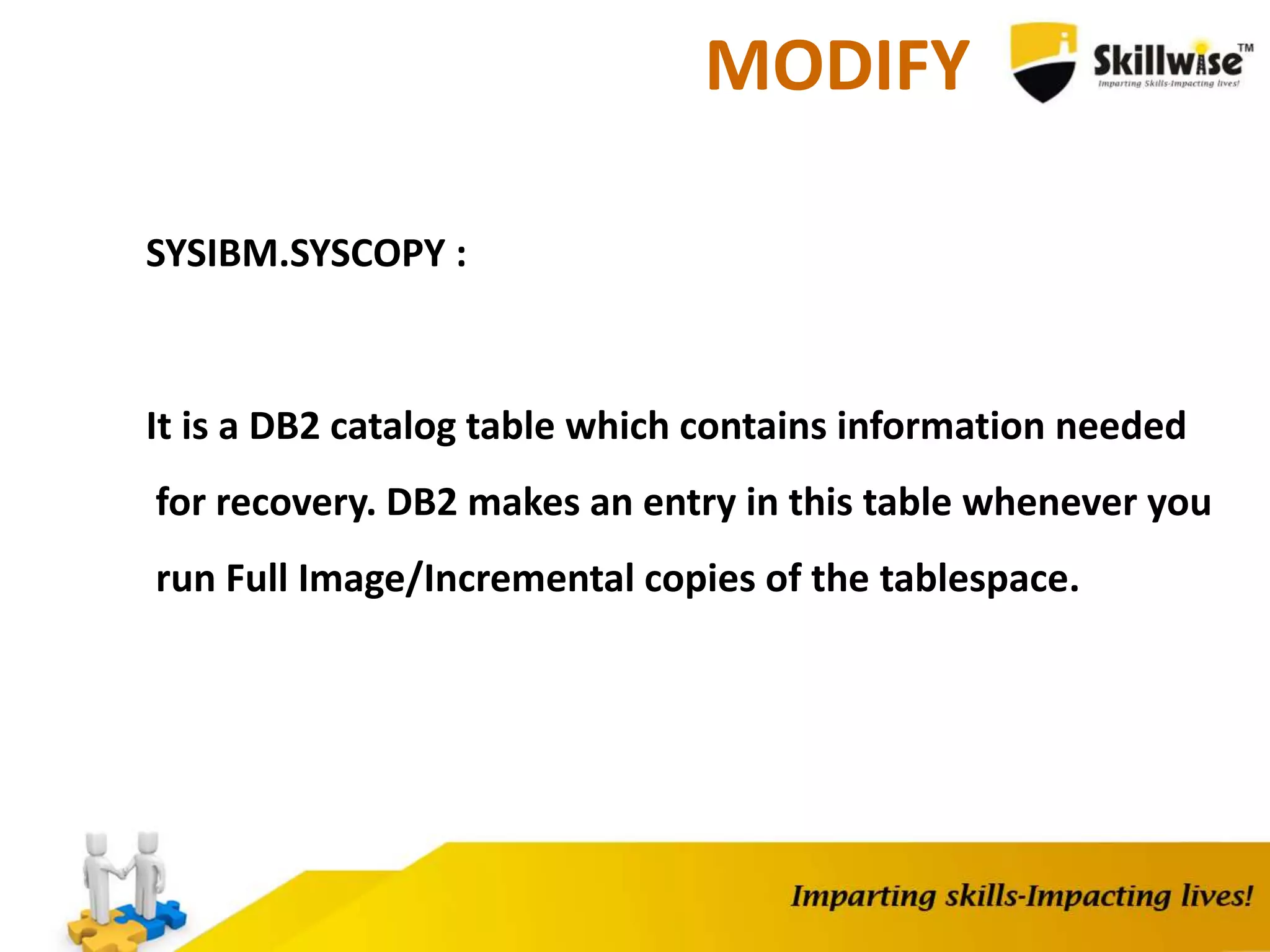 MODIFY
SYSIBM.SYSCOPY :
It is a DB2 catalog table which contains information needed
for recovery. DB2 makes an entry in this table whenever you
run Full Image/Incremental copies of the tablespace.
 