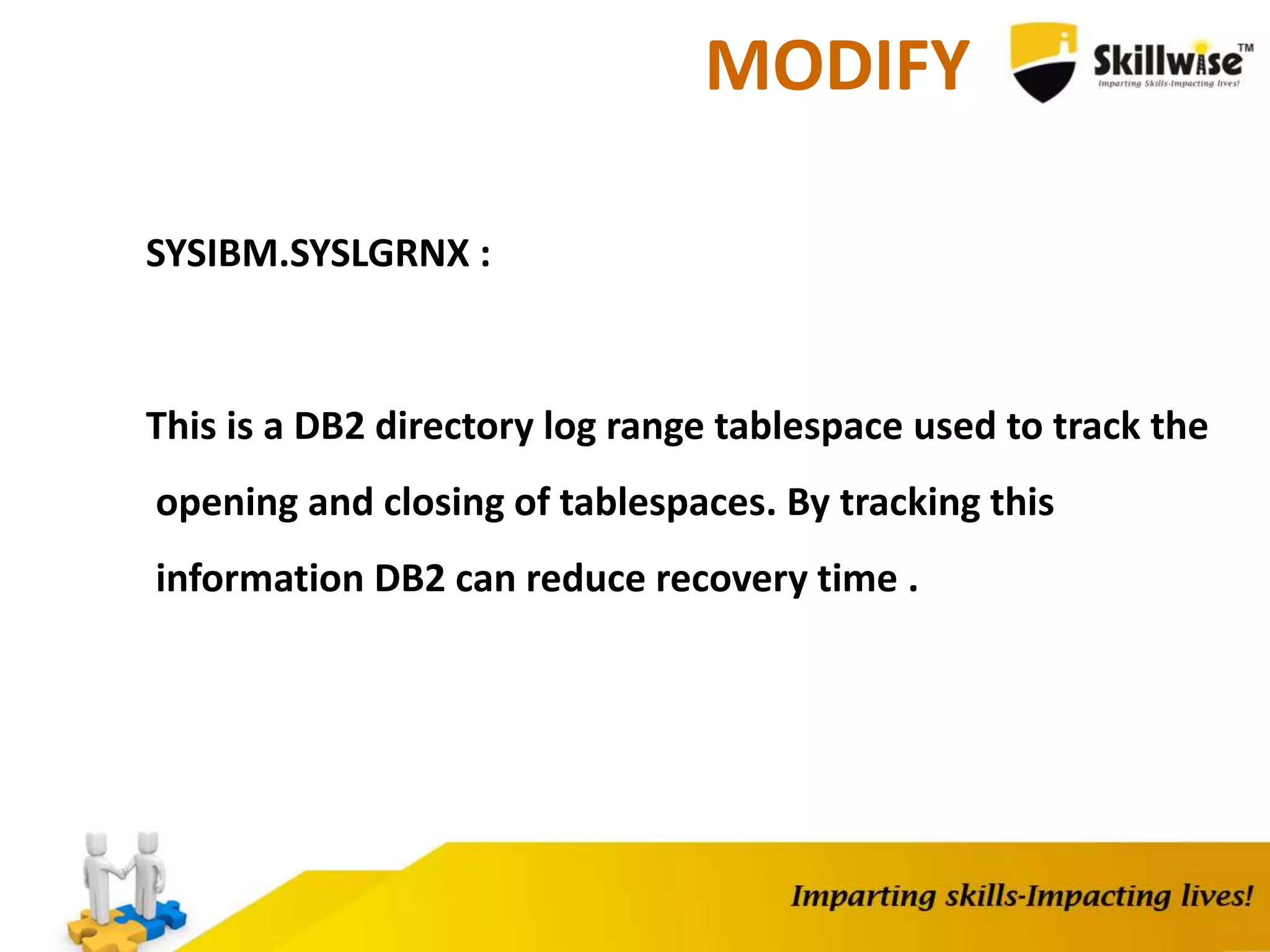 MODIFY
SYSIBM.SYSLGRNX :
This is a DB2 directory log range tablespace used to track the
opening and closing of tablespaces. By tracking this
information DB2 can reduce recovery time .
 