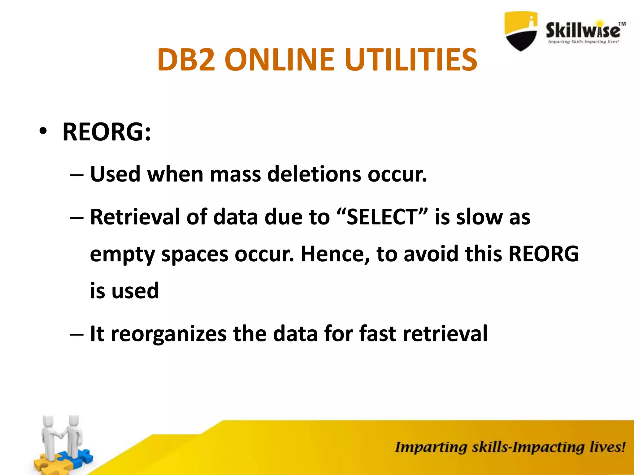 DB2 ONLINE UTILITIES
• REORG:
– Used when mass deletions occur.
– Retrieval of data due to “SELECT” is slow as
empty spaces occur. Hence, to avoid this REORG
is used
– It reorganizes the data for fast retrieval
 