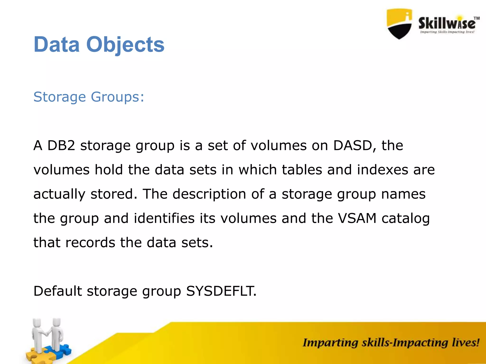 Storage Groups:
A DB2 storage group is a set of volumes on DASD, the
volumes hold the data sets in which tables and indexes are
actually stored. The description of a storage group names
the group and identifies its volumes and the VSAM catalog
that records the data sets.
Default storage group SYSDEFLT.
Data Objects
 