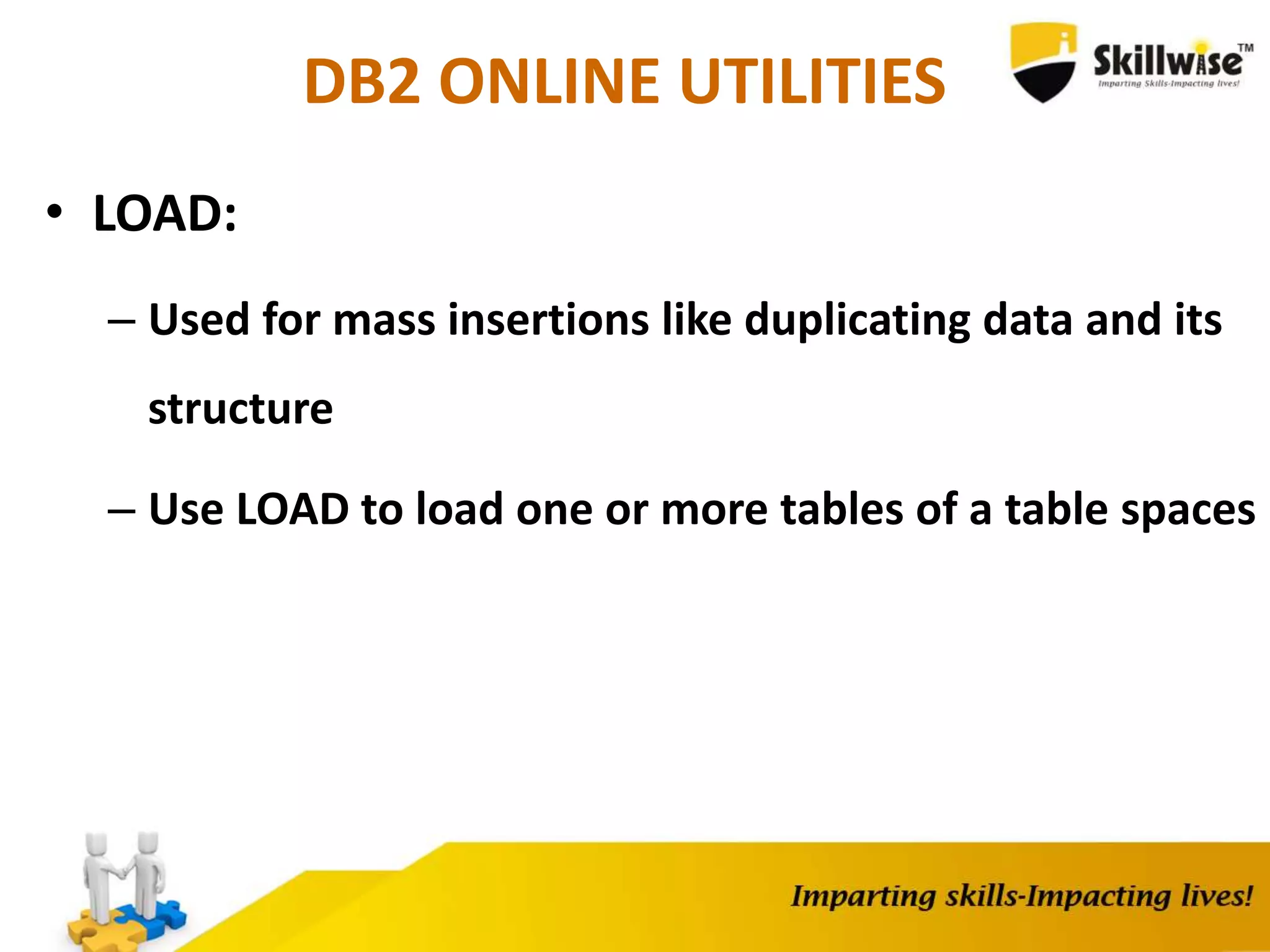 DB2 ONLINE UTILITIES
• LOAD:
– Used for mass insertions like duplicating data and its
structure
– Use LOAD to load one or more tables of a table spaces
 