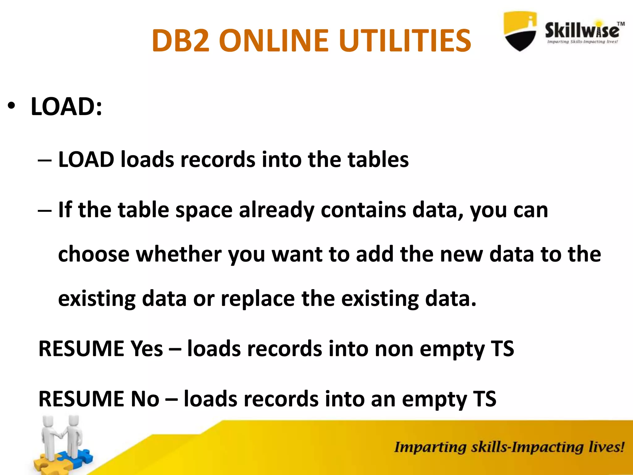 DB2 ONLINE UTILITIES
• LOAD:
– LOAD loads records into the tables
– If the table space already contains data, you can
choose whether you want to add the new data to the
existing data or replace the existing data.
RESUME Yes – loads records into non empty TS
RESUME No – loads records into an empty TS
 