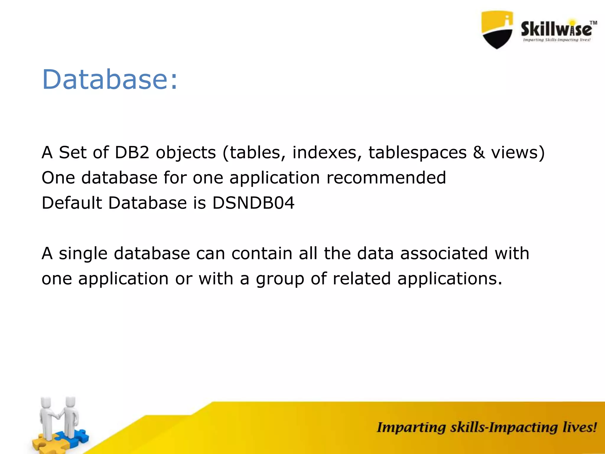 Database:
A Set of DB2 objects (tables, indexes, tablespaces & views)
One database for one application recommended
Default Database is DSNDB04
A single database can contain all the data associated with
one application or with a group of related applications.
 