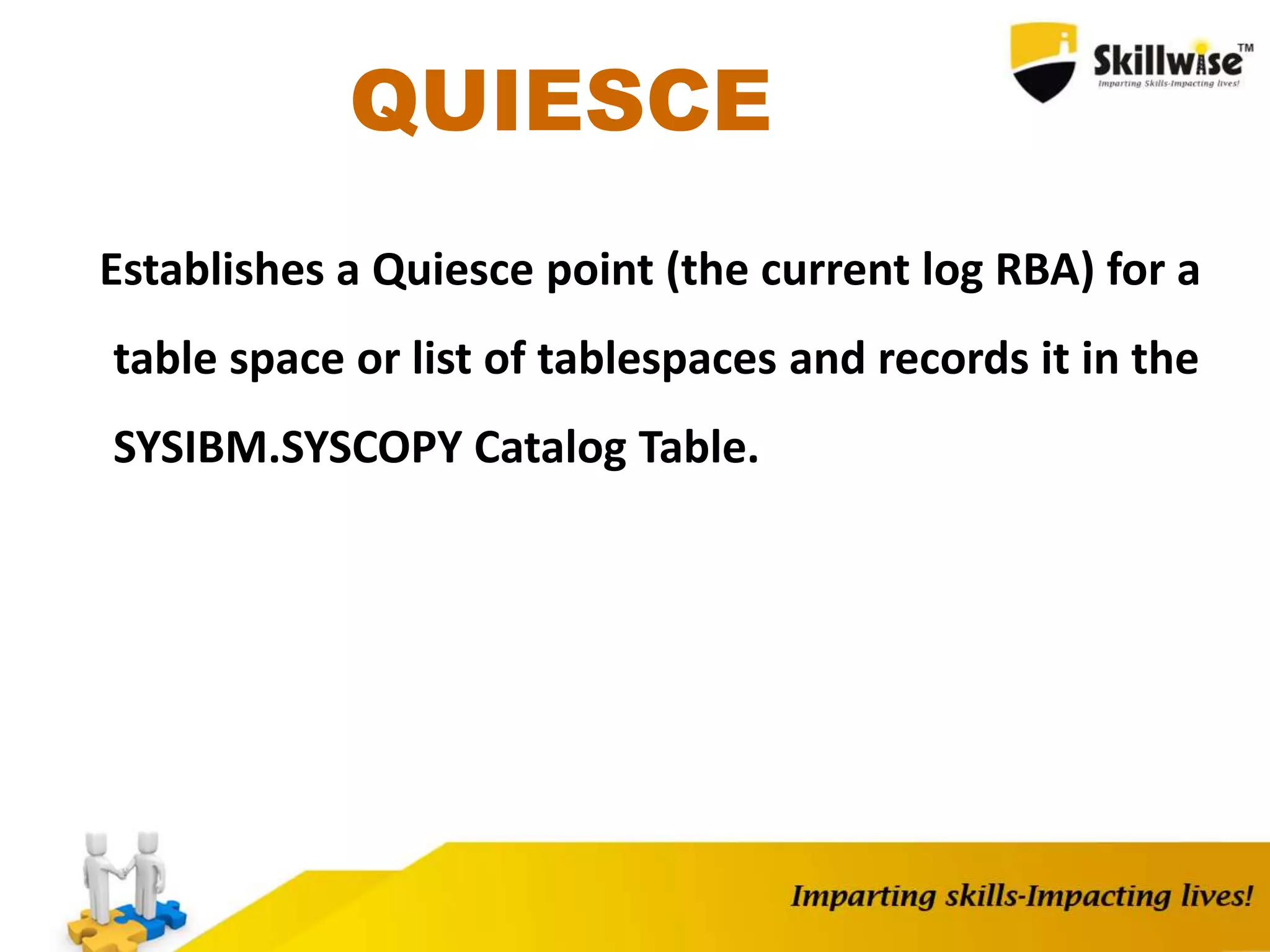 QUIESCE
Establishes a Quiesce point (the current log RBA) for a
table space or list of tablespaces and records it in the
SYSIBM.SYSCOPY Catalog Table.
 
