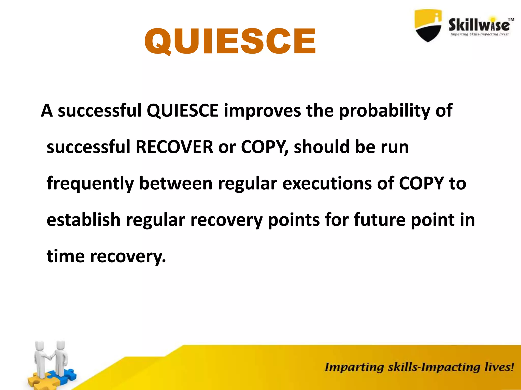 QUIESCE
A successful QUIESCE improves the probability of
successful RECOVER or COPY, should be run
frequently between regular executions of COPY to
establish regular recovery points for future point in
time recovery.
 