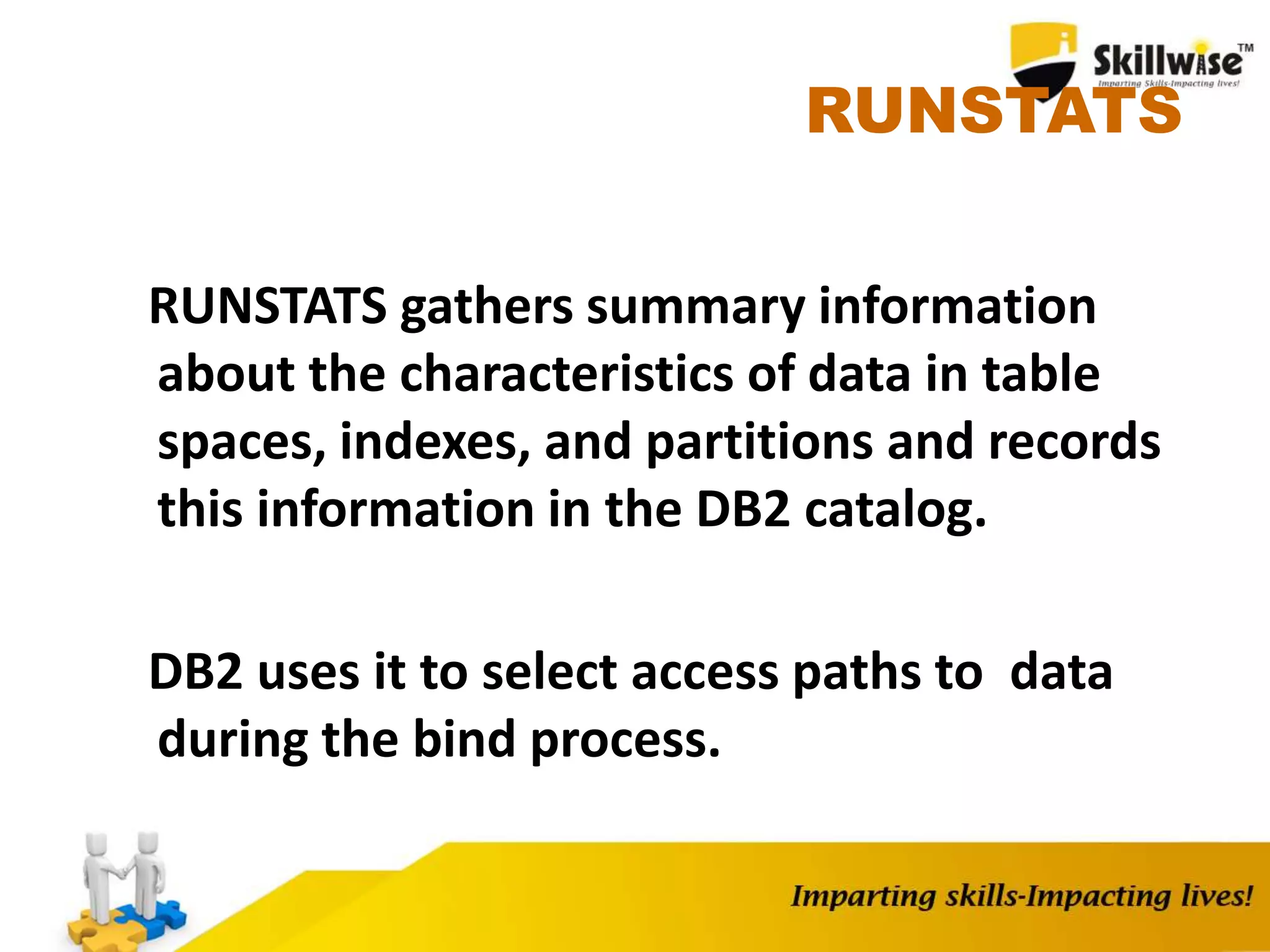 RUNSTATS
RUNSTATS gathers summary information
about the characteristics of data in table
spaces, indexes, and partitions and records
this information in the DB2 catalog.
DB2 uses it to select access paths to data
during the bind process.
 