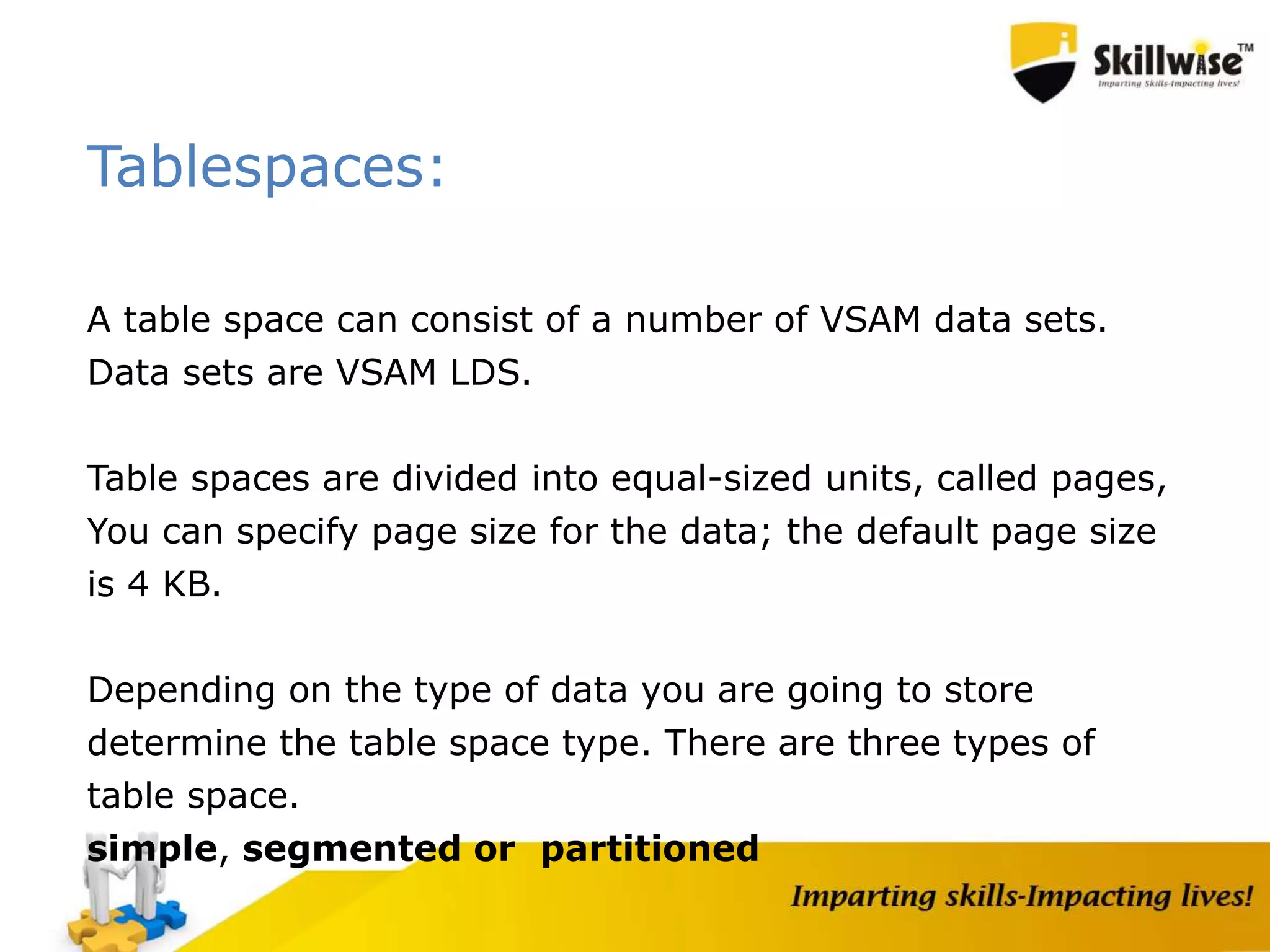 Tablespaces:
A table space can consist of a number of VSAM data sets.
Data sets are VSAM LDS.
Table spaces are divided into equal-sized units, called pages,
You can specify page size for the data; the default page size
is 4 KB.
Depending on the type of data you are going to store
determine the table space type. There are three types of
table space.
simple, segmented or partitioned
 