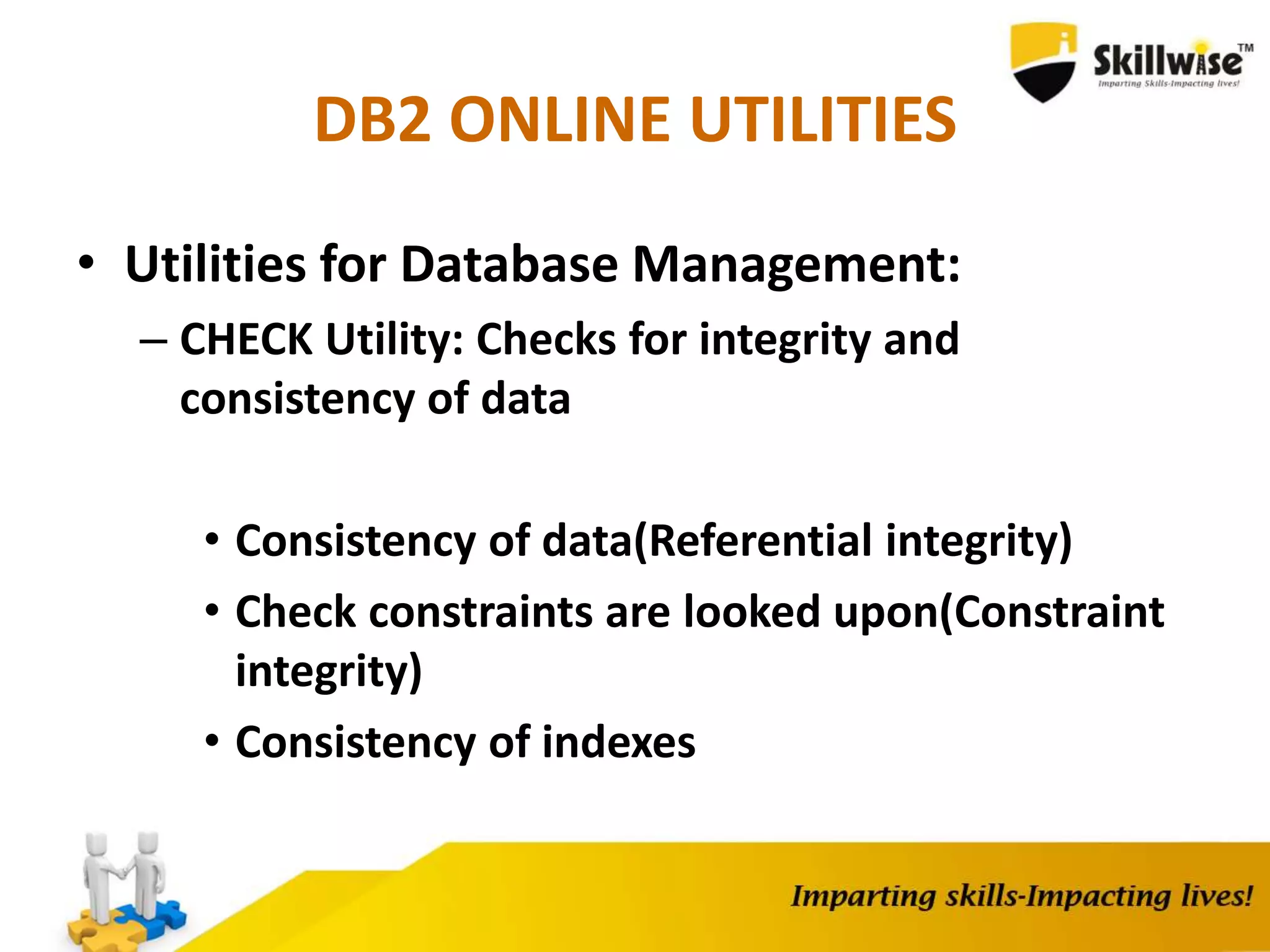 DB2 ONLINE UTILITIES
• Utilities for Database Management:
– CHECK Utility: Checks for integrity and
consistency of data
• Consistency of data(Referential integrity)
• Check constraints are looked upon(Constraint
integrity)
• Consistency of indexes
 