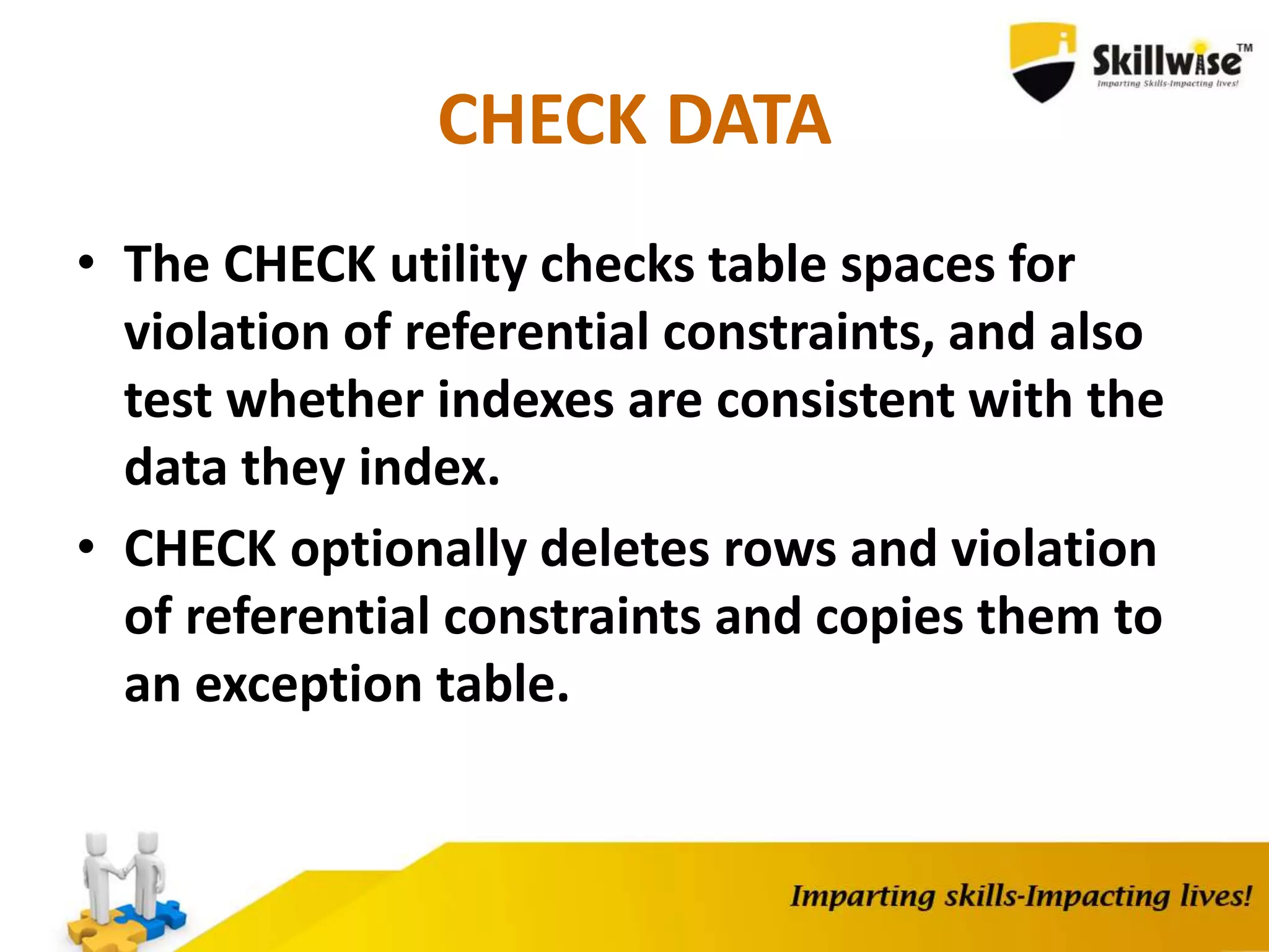 CHECK DATA
• The CHECK utility checks table spaces for
violation of referential constraints, and also
test whether indexes are consistent with the
data they index.
• CHECK optionally deletes rows and violation
of referential constraints and copies them to
an exception table.
 