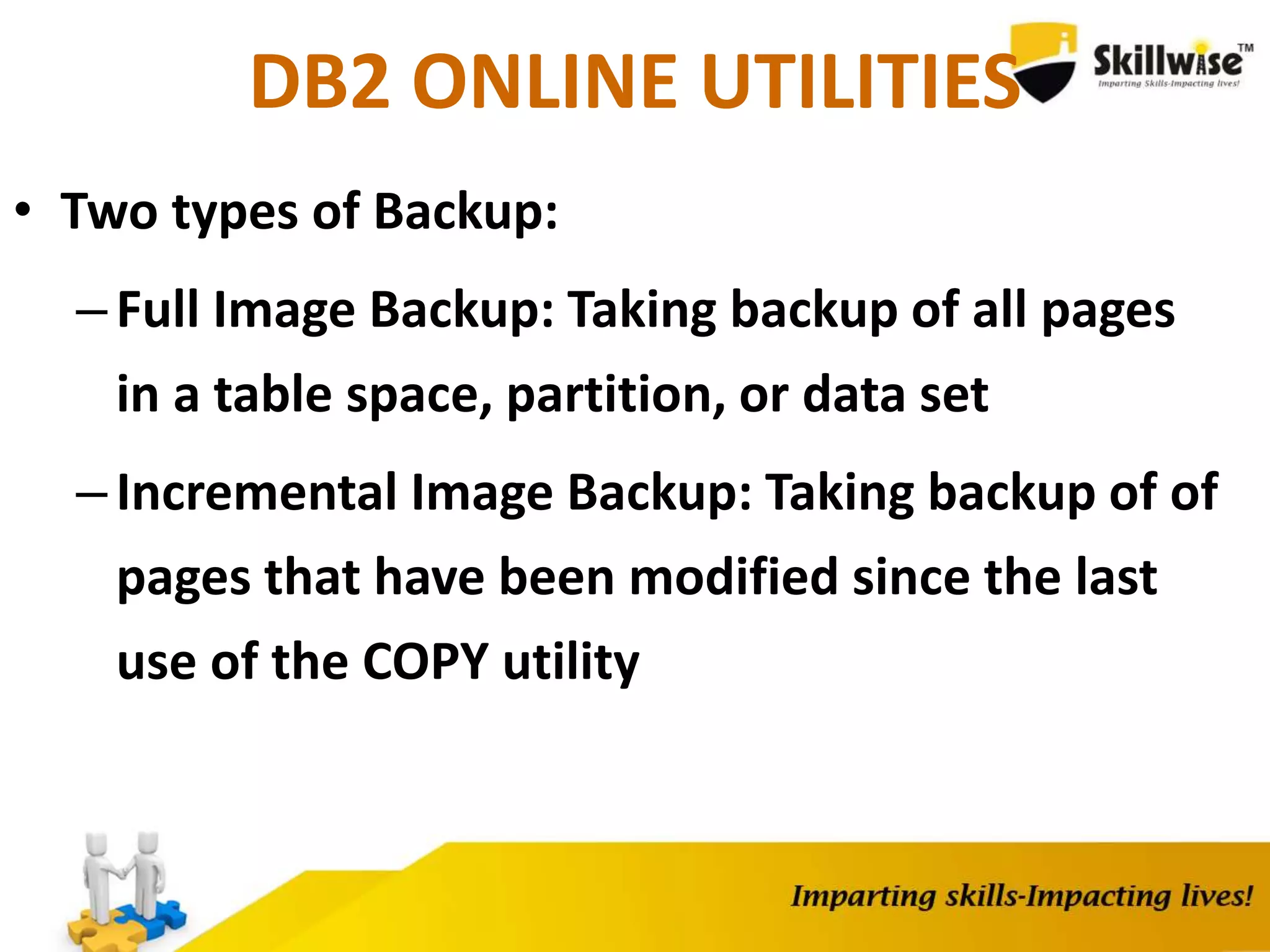 DB2 ONLINE UTILITIES
• Two types of Backup:
–Full Image Backup: Taking backup of all pages
in a table space, partition, or data set
–Incremental Image Backup: Taking backup of of
pages that have been modified since the last
use of the COPY utility
 