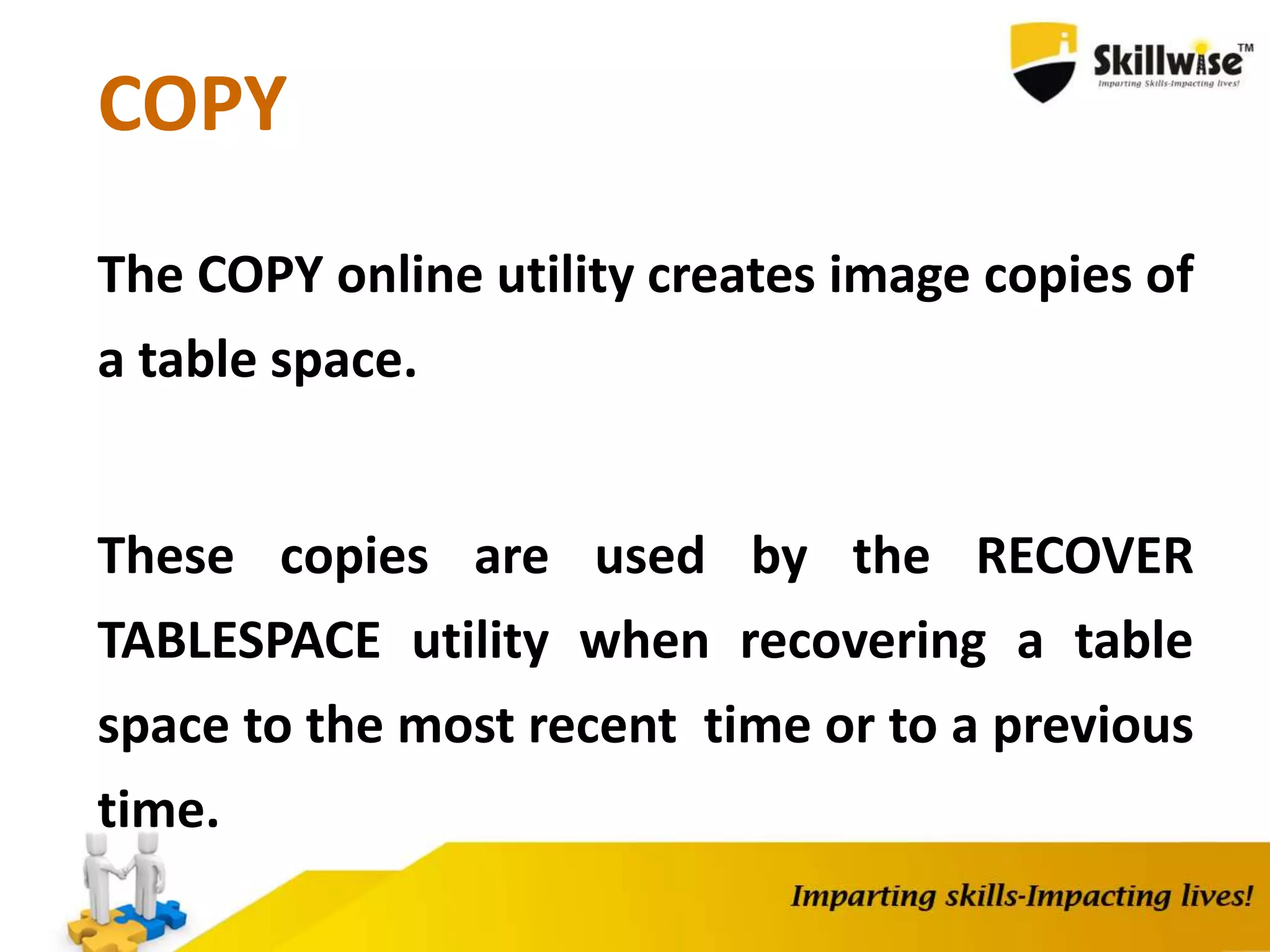 COPY
The COPY online utility creates image copies of
a table space.
These copies are used by the RECOVER
TABLESPACE utility when recovering a table
space to the most recent time or to a previous
time.
 