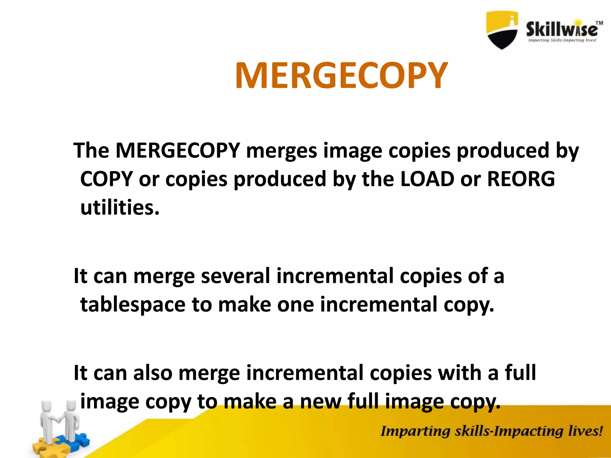 MERGECOPY
The MERGECOPY merges image copies produced by
COPY or copies produced by the LOAD or REORG
utilities.
It can merge several incremental copies of a
tablespace to make one incremental copy.
It can also merge incremental copies with a full
image copy to make a new full image copy.
 
