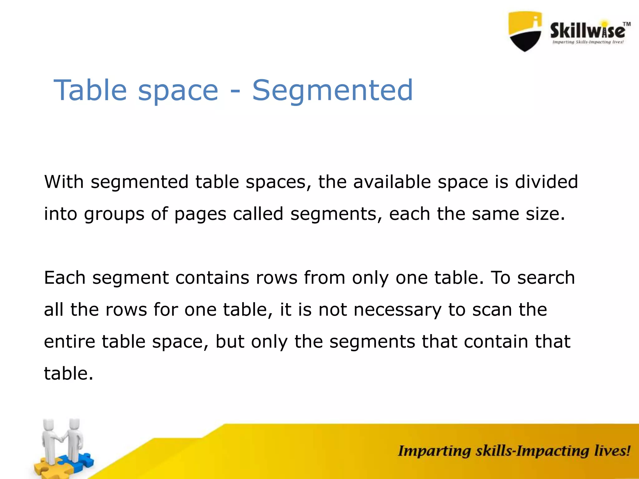Table space - Segmented
With segmented table spaces, the available space is divided
into groups of pages called segments, each the same size.
Each segment contains rows from only one table. To search
all the rows for one table, it is not necessary to scan the
entire table space, but only the segments that contain that
table.
 