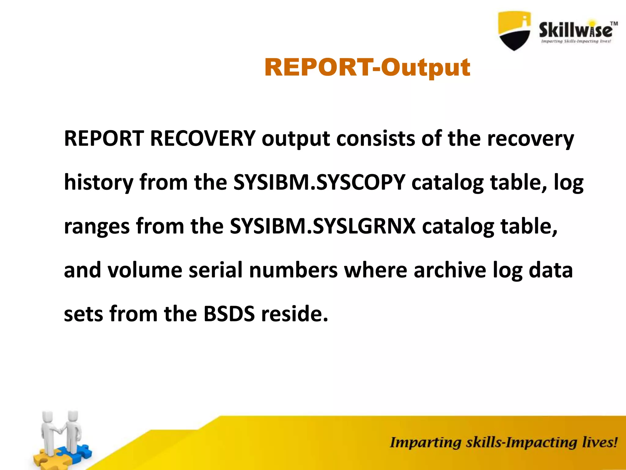 REPORT-Output
REPORT RECOVERY output consists of the recovery
history from the SYSIBM.SYSCOPY catalog table, log
ranges from the SYSIBM.SYSLGRNX catalog table,
and volume serial numbers where archive log data
sets from the BSDS reside.
 