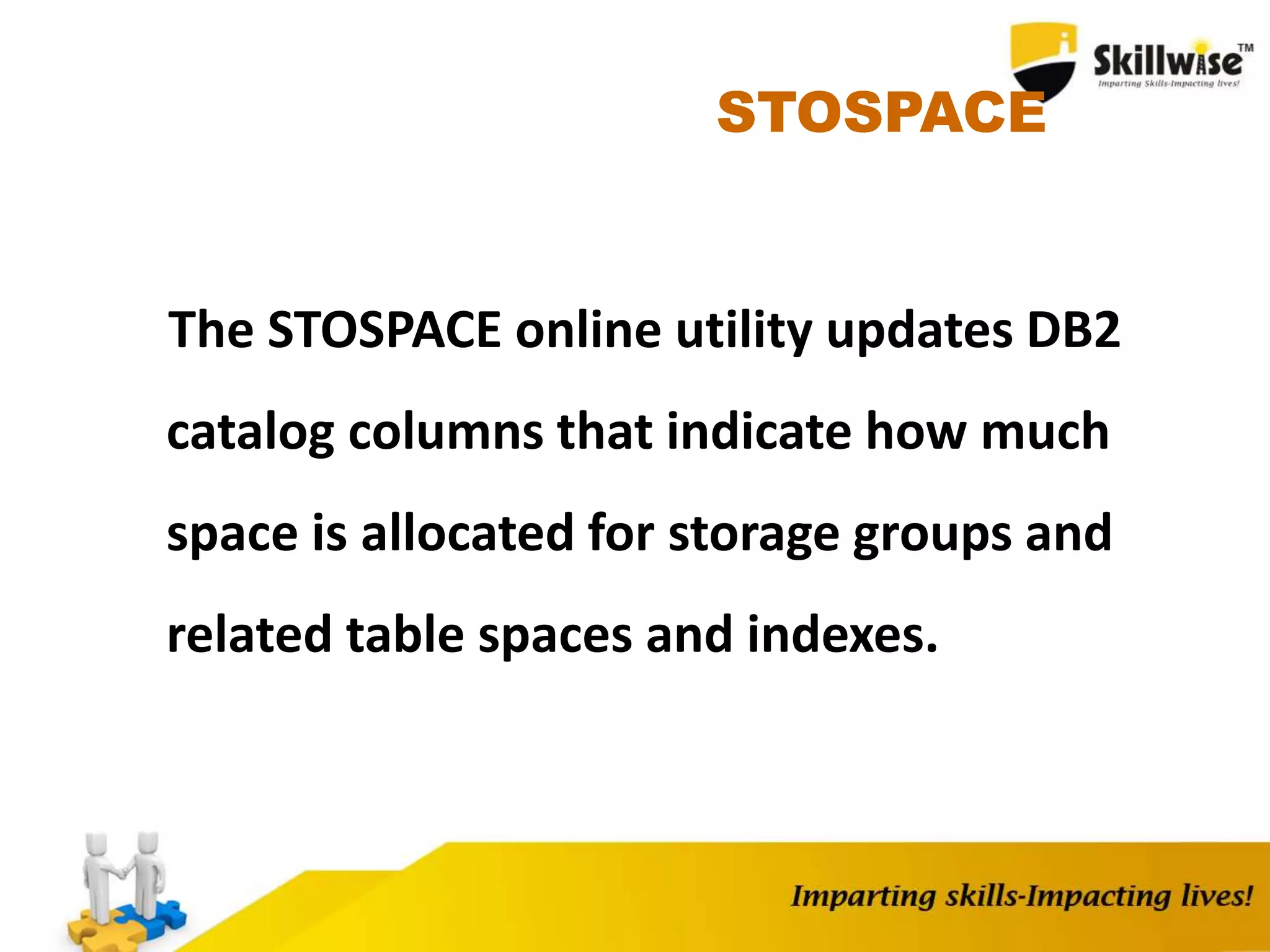STOSPACE
The STOSPACE online utility updates DB2
catalog columns that indicate how much
space is allocated for storage groups and
related table spaces and indexes.
 