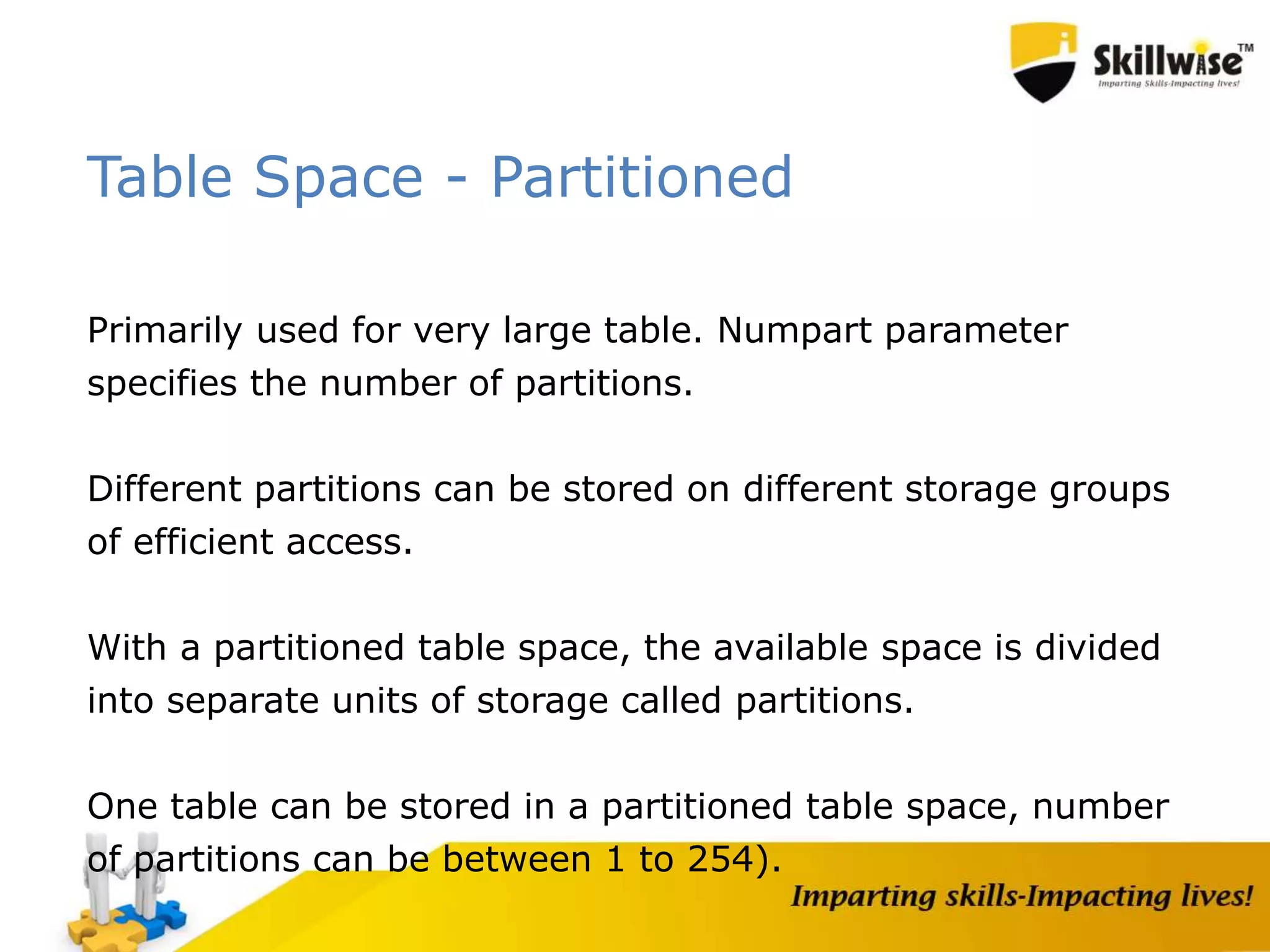 Table Space - Partitioned
Primarily used for very large table. Numpart parameter
specifies the number of partitions.
Different partitions can be stored on different storage groups
of efficient access.
With a partitioned table space, the available space is divided
into separate units of storage called partitions.
One table can be stored in a partitioned table space, number
of partitions can be between 1 to 254).
 