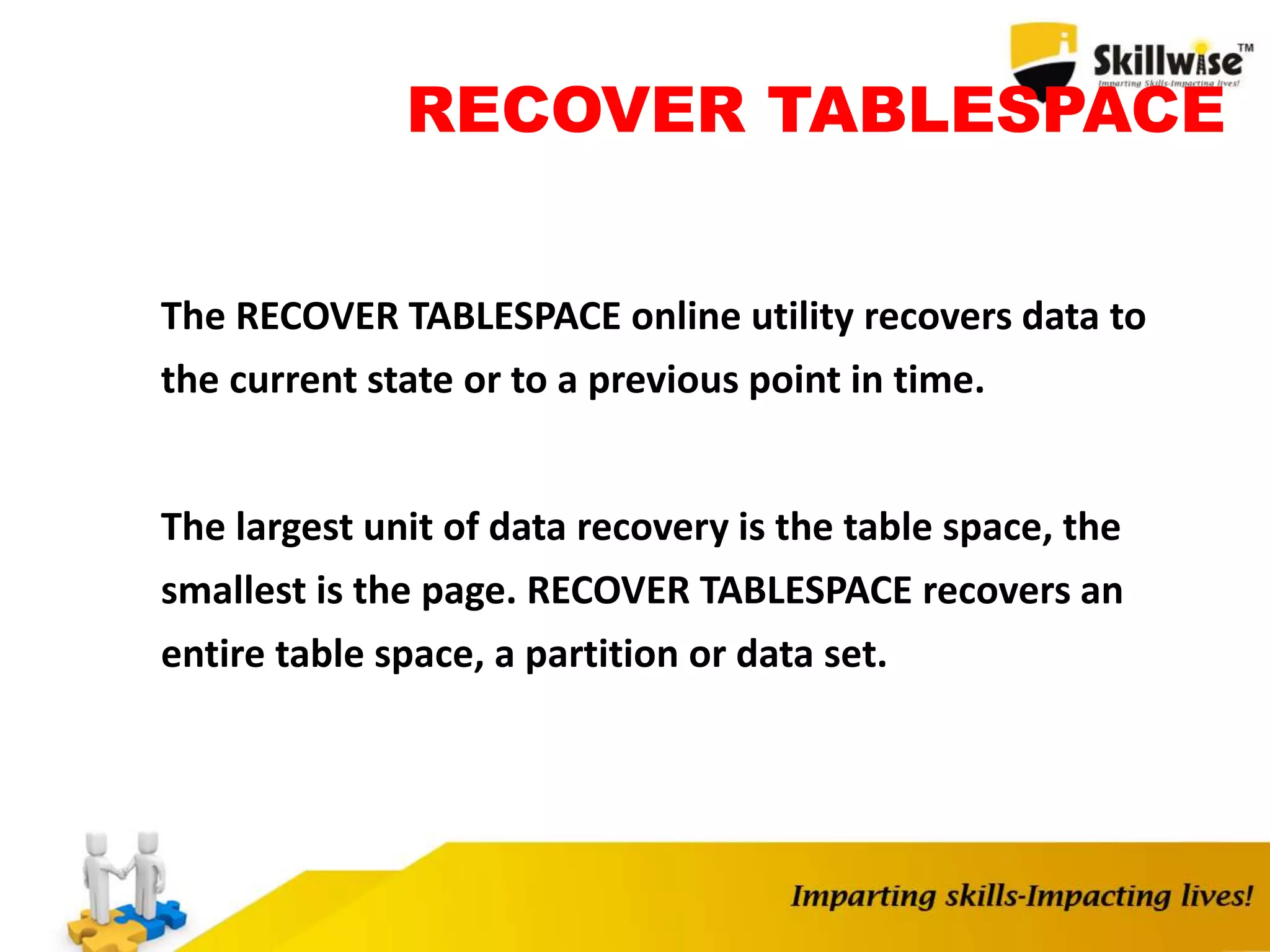 RECOVER TABLESPACE
The RECOVER TABLESPACE online utility recovers data to
the current state or to a previous point in time.
The largest unit of data recovery is the table space, the
smallest is the page. RECOVER TABLESPACE recovers an
entire table space, a partition or data set.
 