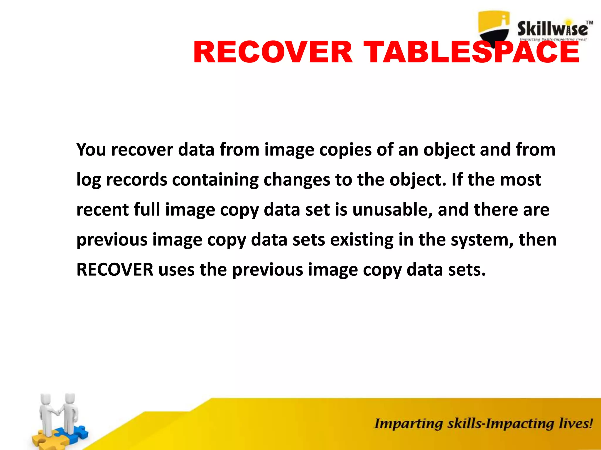 RECOVER TABLESPACE
You recover data from image copies of an object and from
log records containing changes to the object. If the most
recent full image copy data set is unusable, and there are
previous image copy data sets existing in the system, then
RECOVER uses the previous image copy data sets.
 