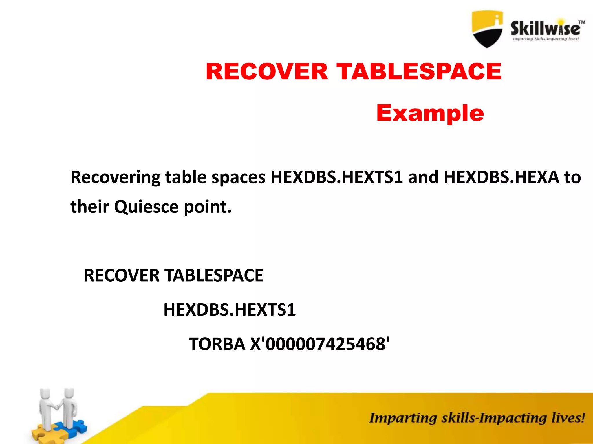 RECOVER TABLESPACE
Example
Recovering table spaces HEXDBS.HEXTS1 and HEXDBS.HEXA to
their Quiesce point.
RECOVER TABLESPACE
HEXDBS.HEXTS1
TORBA X'000007425468'
 